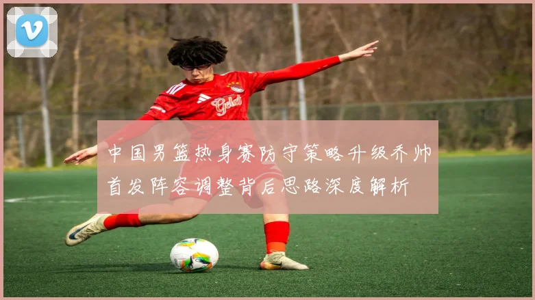 中国男篮热身赛防守策略升级乔帅首发阵容调整背后思路深度解析