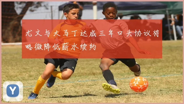 尤文与大马丁达成三年口头协议将略微降低薪水续约