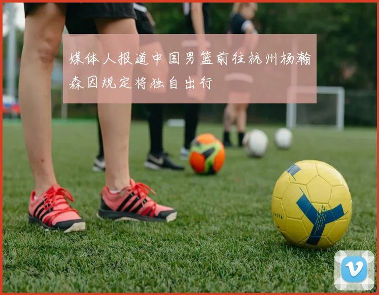 媒体人报道中国男篮前往杭州杨瀚森因规定将独自出行