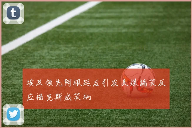 埃及领先阿根廷后引发美媒搞笑反应福克斯成笑柄