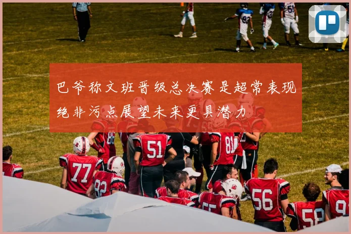 巴爷称文班晋级总决赛是超常表现绝非污点展望未来更具潜力