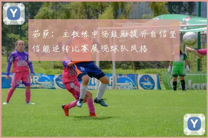 茹萨：主教练中场鼓励提升自信坚信能逆转比赛展现球队风格