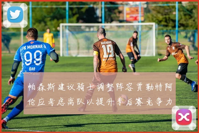 帕森斯建议骑士调整阵容贾勒特阿伦应考虑离队以提升季后赛竞争力