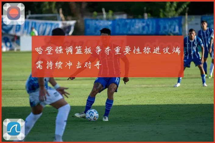 哈登强调篮板争夺重要性称进攻端需持续冲击对手