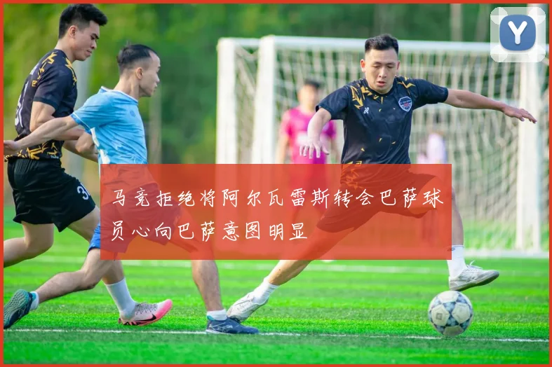 马竞拒绝将阿尔瓦雷斯转会巴萨球员心向巴萨意图明显
