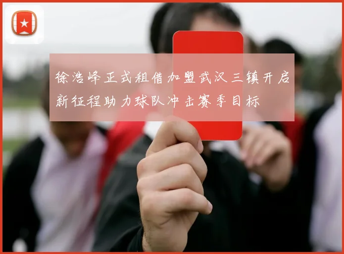 徐浩峰正式租借加盟武汉三镇开启新征程助力球队冲击赛季目标