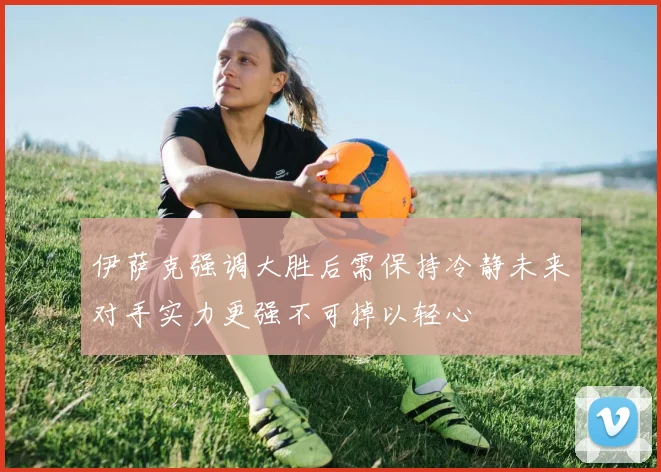 伊萨克强调大胜后需保持冷静未来对手实力更强不可掉以轻心