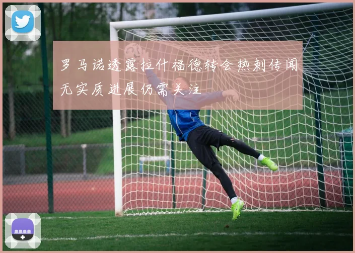罗马诺透露拉什福德转会热刺传闻无实质进展仍需关注