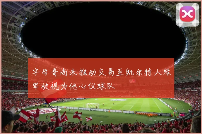 字母哥尚未推动交易至凯尔特人绿军被视为他心仪球队