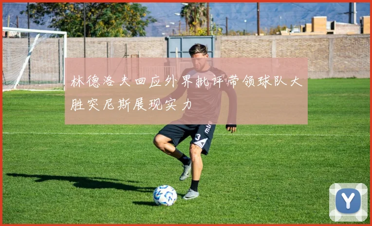 林德洛夫回应外界批评带领球队大胜突尼斯展现实力