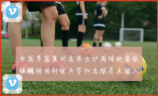 中国男篮集训名单出炉周琦赵睿张镇麟胡明轩徐杰等知名球员未能入选
