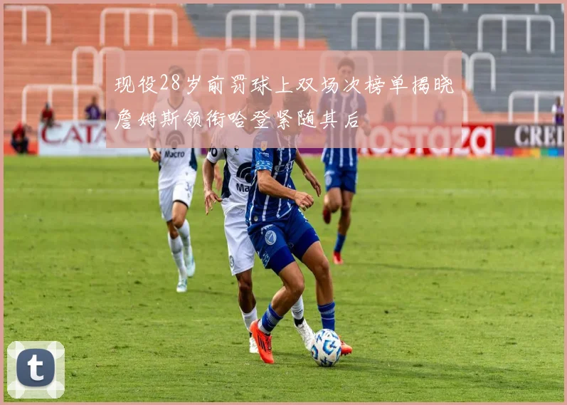 现役28岁前罚球上双场次榜单揭晓詹姆斯领衔哈登紧随其后