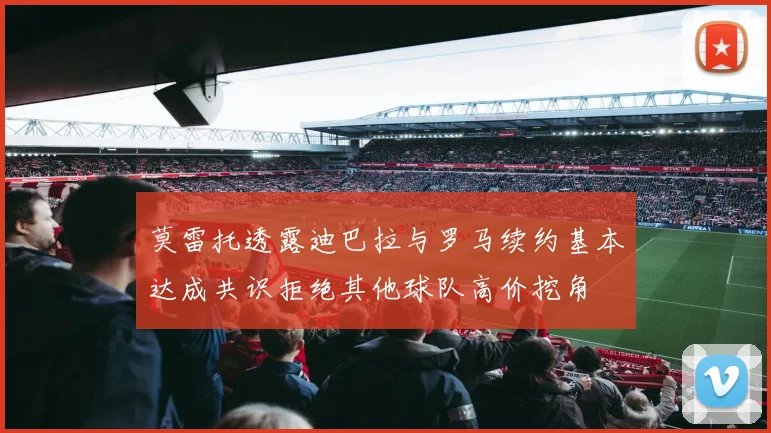 莫雷托透露迪巴拉与罗马续约基本达成共识拒绝其他球队高价挖角