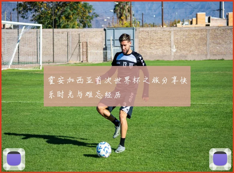 霍安加西亚首次世界杯之旅分享快乐时光与难忘经历