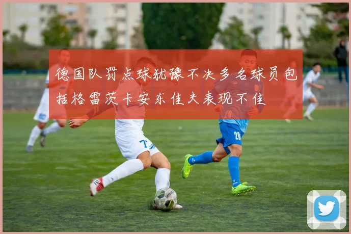 德国队罚点球犹豫不决多名球员包括格雷茨卡安东佳夫表现不佳