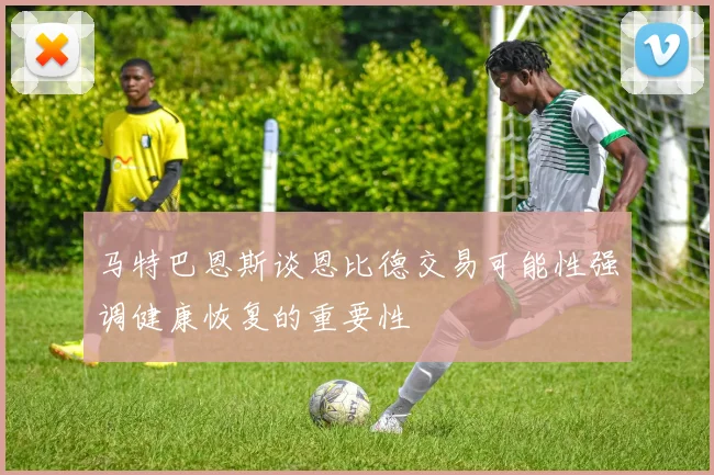 马特巴恩斯谈恩比德交易可能性强调健康恢复的重要性