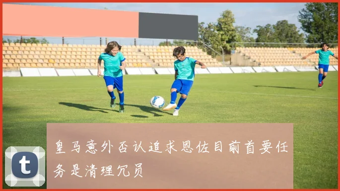 皇马意外否认追求恩佐目前首要任务是清理冗员