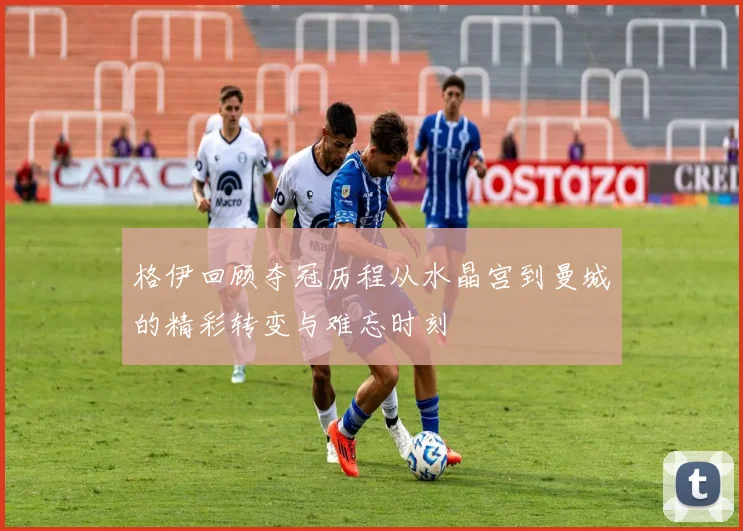 格伊回顾夺冠历程从水晶宫到曼城的精彩转变与难忘时刻