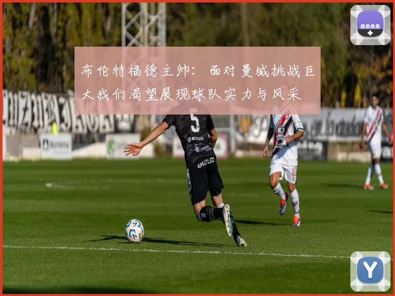 布伦特福德主帅：面对曼城挑战巨大我们渴望展现球队实力与风采