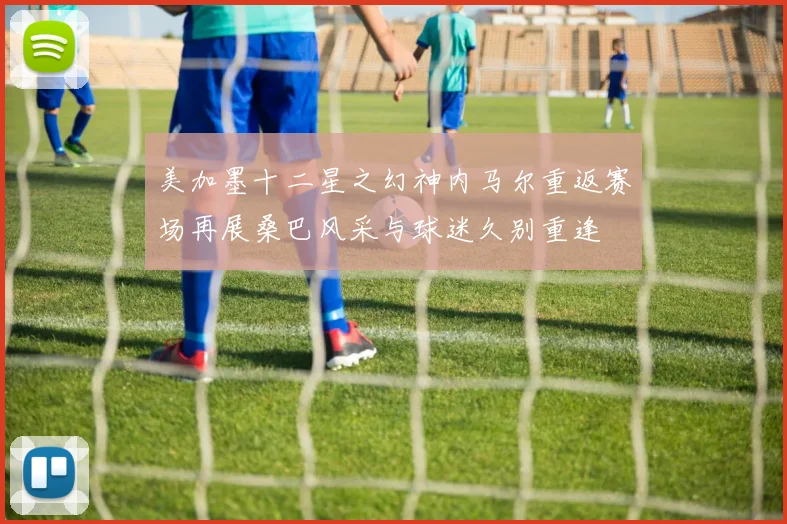 美加墨十二星之幻神内马尔重返赛场再展桑巴风采与球迷久别重逢
