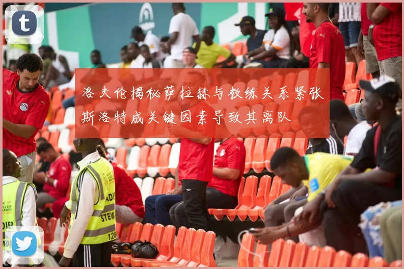 洛夫伦揭秘萨拉赫与教练关系紧张斯洛特成关键因素导致其离队
