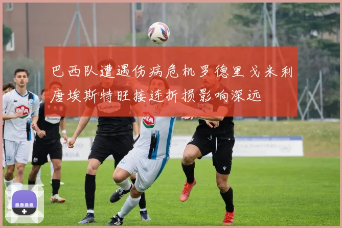 巴西队遭遇伤病危机罗德里戈米利唐埃斯特旺接连折损影响深远