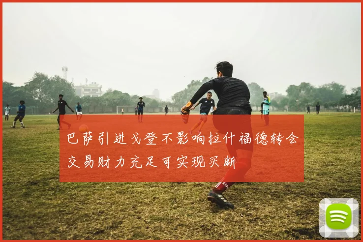 巴萨引进戈登不影响拉什福德转会交易财力充足可实现买断